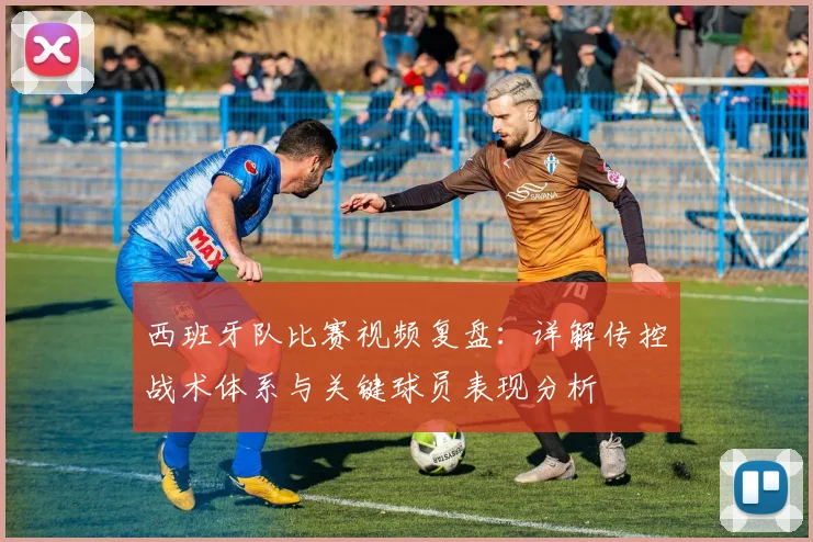 西班牙队比赛视频复盘：详解传控战术体系与关键球员表现分析