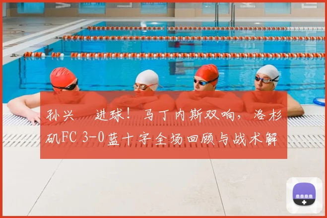 孙兴慜进球！马丁内斯双响，洛杉矶FC 3-0蓝十字全场回顾与战术解析