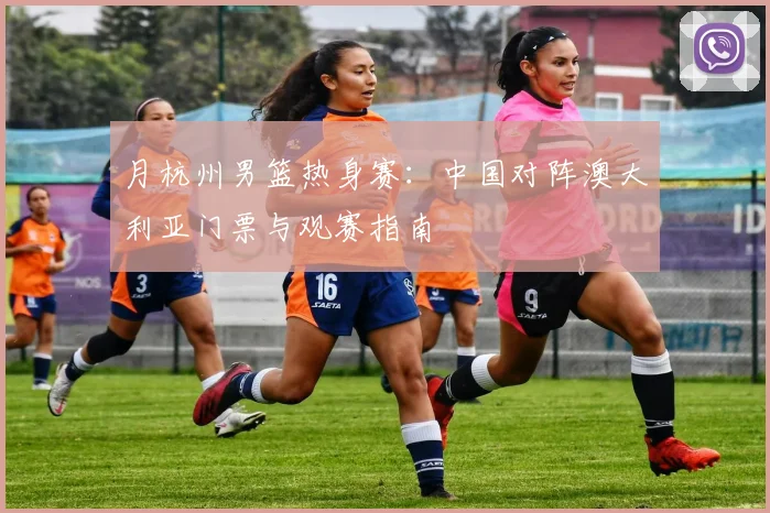 月杭州男篮热身赛：中国对阵澳大利亚门票与观赛指南