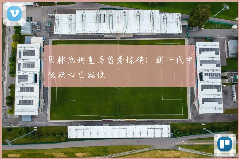 贝林厄姆皇马首秀惊艳：新一代中场核心已就位