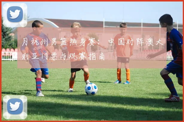 月杭州男篮热身赛：中国对阵澳大利亚门票与观赛指南