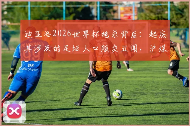 迪亚洛2026世界杯绝杀背后：起底其涉及的足坛人口贩卖丑闻，沪媒披露事件来龙去脉