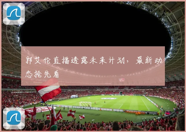 郭艾伦直播透露未来计划，最新动态抢先看
