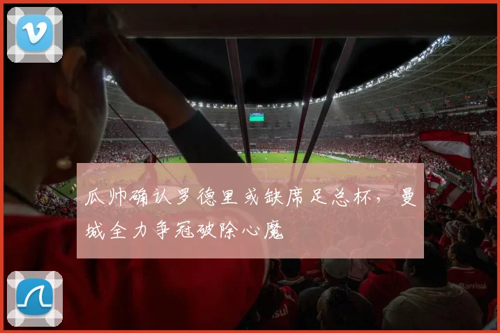 瓜帅确认罗德里或缺席足总杯，曼城全力争冠破除心魔