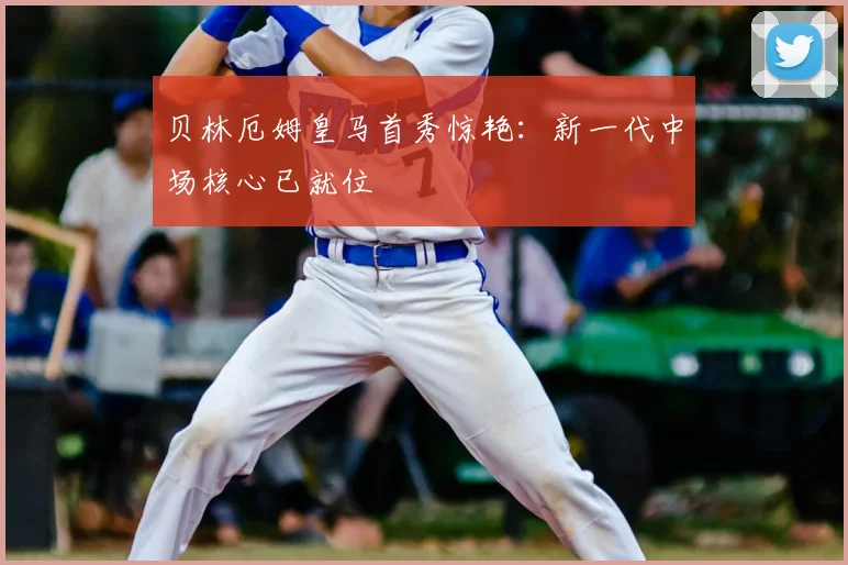 贝林厄姆皇马首秀惊艳：新一代中场核心已就位